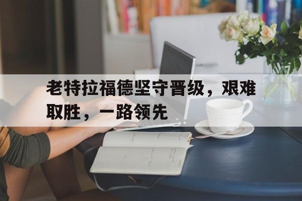 pg电子游戏-老特拉福德坚守晋级，艰难取胜，一路领先的简单介绍